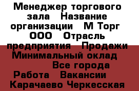 Менеджер торгового зала › Название организации ­ М-Торг, ООО › Отрасль предприятия ­ Продажи › Минимальный оклад ­ 25 000 - Все города Работа » Вакансии   . Карачаево-Черкесская респ.